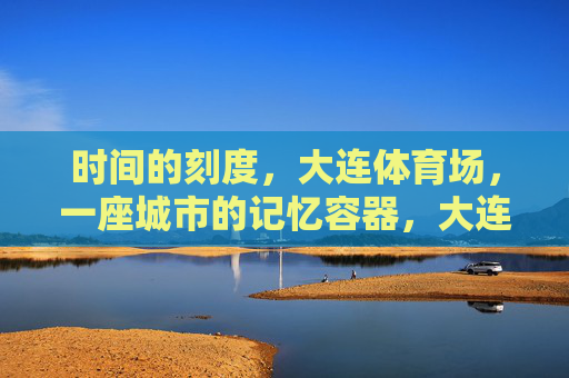 时间的刻度,大连体育场,一座城市的记忆容器,大连体育场,时间的刻度与城市记忆容器 时间的刻度,大连体育场,一座城市的记忆容器,大连体育场,时间的刻度与城市记忆容器
