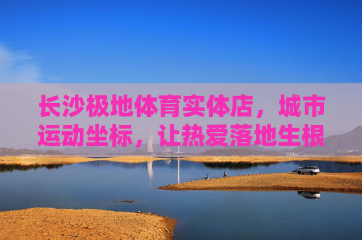 长沙极地体育实体店，城市运动坐标，让热爱落地生根，长沙极地体育，城市运动坐标，热爱落地生根