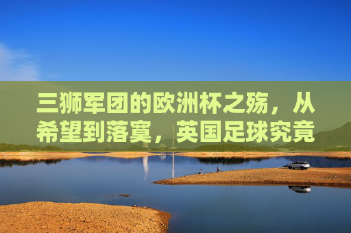 三狮军团的欧洲杯之殇，从希望到落寞，英国足球究竟缺了什么？三狮军团的欧洲杯之殇，英国足球究竟缺什么？