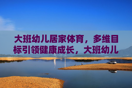 大班幼儿居家体育,多维目标引领健康成长,大班幼儿居家体育,多维目标赋能健康成长 大班幼儿居家体育,多维目标引领健康成长,大班幼儿居家体育,多维目标赋能健康成长