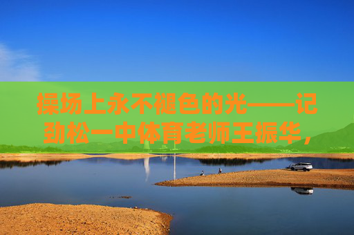 操场上永不褪色的光——记劲松一中体育老师王振华,操场上永不褪色的光——劲松一中体育老师王振华 操场上永不褪色的光——记劲松一中体育老师王振华,操场上永不褪色的光——劲松一中体育老师王振华