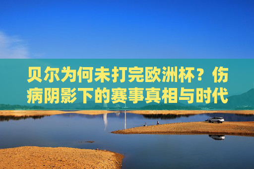 贝尔为何未打完欧洲杯?伤病阴影下的赛事真相与时代告别,贝尔欧洲杯缺阵,伤病阴影与时代告别 贝尔为何未打完欧洲杯?伤病阴影下的赛事真相与时代告别,贝尔欧洲杯缺阵,伤病阴影与时代告别