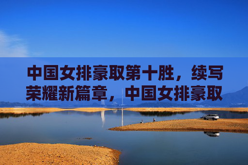 中国女排豪取第十胜，续写荣耀新篇章，中国女排豪取第十胜 续写荣耀新篇章