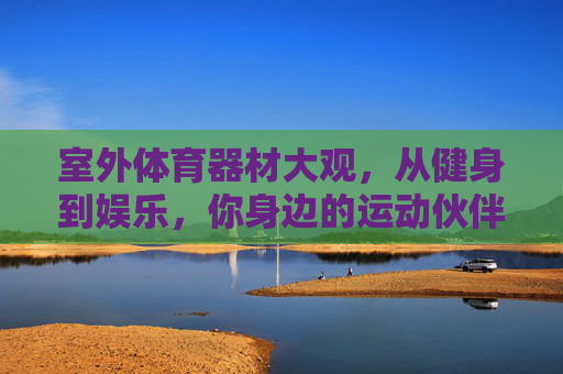 室外体育器材大观,从健身到娱乐,你身边的运动伙伴,室外体育器材大观,健身娱乐身边的运动伙伴 室外体育器材大观,从健身到娱乐,你身边的运动伙伴,室外体育器材大观,健身娱乐身边的运动伙伴