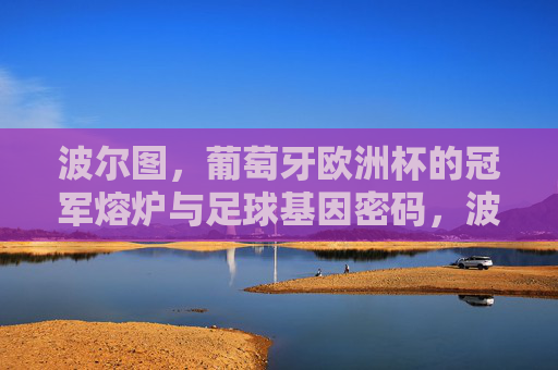 波尔图,葡萄牙欧洲杯的冠军熔炉与足球基因密码,波尔图,葡萄牙欧洲杯冠军熔炉与足球基因密码 波尔图,葡萄牙欧洲杯的冠军熔炉与足球基因密码,波尔图,葡萄牙欧洲杯冠军熔炉与足球基因密码
