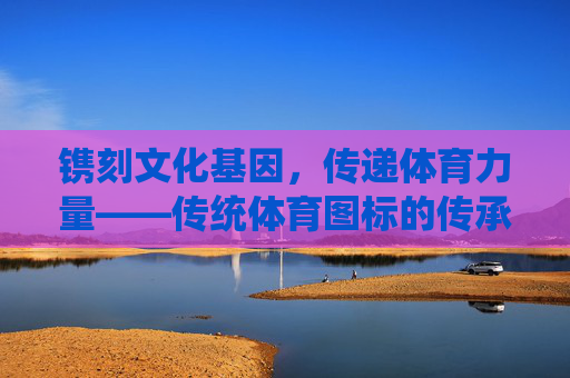 镌刻文化基因,传递体育力量——传统体育图标的传承与新生,文化基因与体育力量,传统体育图标的传承与新生 镌刻文化基因,传递体育力量——传统体育图标的传承与新生,文化基因与体育力量,传统体育图标的传承与新生