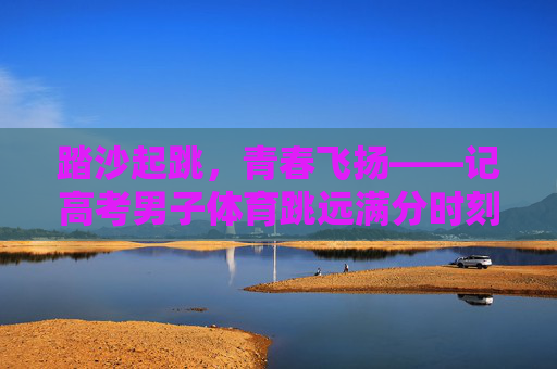 踏沙起跳,青春飞扬——记高考男子体育跳远满分时刻,青春踏沙,满分飞扬 踏沙起跳,青春飞扬——记高考男子体育跳远满分时刻,青春踏沙,满分飞扬