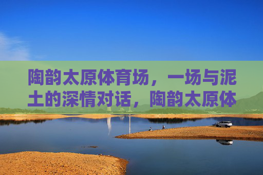 陶韵太原体育场,一场与泥土的深情对话,陶韵太原体育场,泥土的深情对话 陶韵太原体育场,一场与泥土的深情对话,陶韵太原体育场,泥土的深情对话