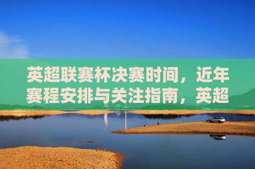 英超联赛杯决赛时间，近年赛程安排与关注指南，英超联赛杯决赛时间、近年赛程安排与关注指南