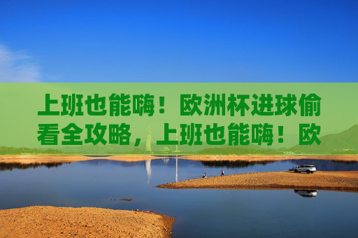 上班也能嗨!欧洲杯进球偷看全攻略,上班也能嗨!欧洲杯进球偷看全攻略 上班也能嗨!欧洲杯进球偷看全攻略,上班也能嗨!欧洲杯进球偷看全攻略