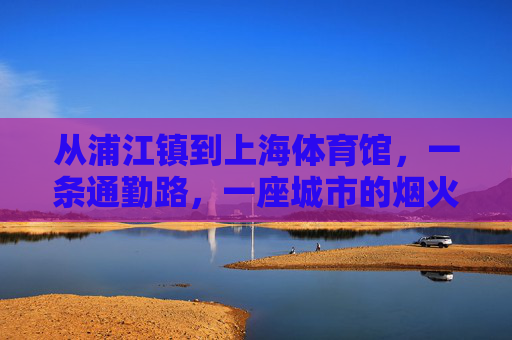 从浦江镇到上海体育馆,一条通勤路,一座城市的烟火气,通勤路里的城市烟火,浦江镇到上海体育馆 从浦江镇到上海体育馆,一条通勤路,一座城市的烟火气,通勤路里的城市烟火,浦江镇到上海体育馆