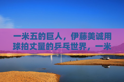一米五的巨人，伊藤美诚用球拍丈量的乒乓世界，一米五的巨人，伊藤美诚用球拍丈量乒乓世界