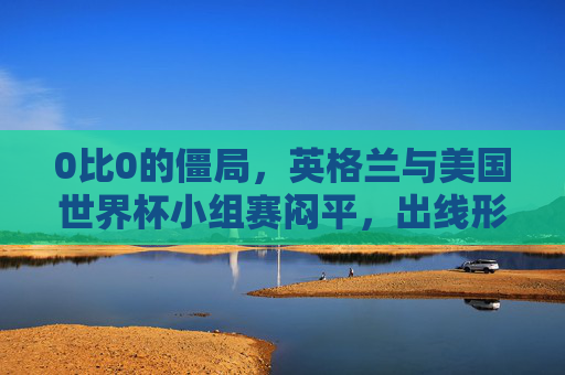 0比0的僵局，英格兰与美国世界杯小组赛闷平，出线形势暗藏变数，英格兰与美国世界杯小组赛0-0闷平 出线形势暗藏变数