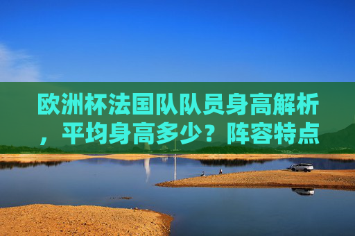 欧洲杯法国队队员身高解析,平均身高多少?阵容特点与战术优势,欧洲杯法国队身高解析,平均身高、阵容特点与战术优势 欧洲杯法国队队员身高解析,平均身高多少?阵容特点与战术优势,欧洲杯法国队身高解析,平均身高、阵容特点与战术优势