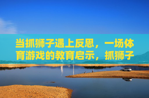 当抓狮子遇上反思，一场体育游戏的教育启示，抓狮子游戏的教育启示，反思的力量