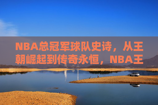 NBA总冠军球队史诗，从王朝崛起到传奇永恒，NBA王朝史诗，从崛起到传奇永恒