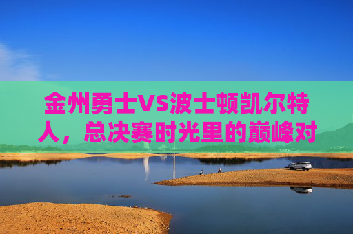 金州勇士VS波士顿凯尔特人，总决赛时光里的巅峰对决与传承，勇士VS凯尔特人，总决赛巅峰对决与传承