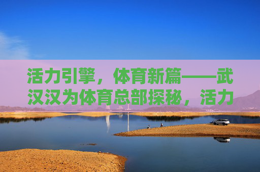 活力引擎，体育新篇——武汉汉为体育总部探秘，活力引擎启体育新篇——武汉汉为体育总部探秘