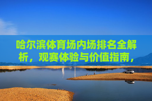 哈尔滨体育场内场排名全解析,观赛体验与价值指南,哈尔滨体育场内场观赛价值与排名指南 哈尔滨体育场内场排名全解析,观赛体验与价值指南,哈尔滨体育场内场观赛价值与排名指南