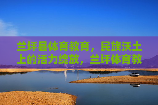 兰坪县体育教育,民族沃土上的活力绽放,兰坪体育教育,民族沃土活力绽放 兰坪县体育教育,民族沃土上的活力绽放,兰坪体育教育,民族沃土活力绽放