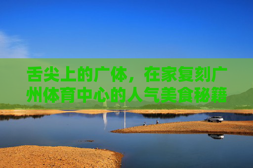 舌尖上的广体，在家复刻广州体育中心的人气美食秘籍，舌尖上的广体，在家复刻人气美食的秘籍