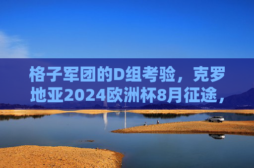 格子军团的D组考验，克罗地亚2024欧洲杯8月征途，老将传奇与新生力量的碰撞，克罗地亚2024欧洲杯D组征途，老将传奇与新生力量的碰撞