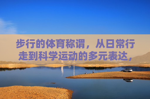 步行的体育称谓，从日常行走到科学运动的多元表达，步行的多元体育称谓，从日常行走到科学运动