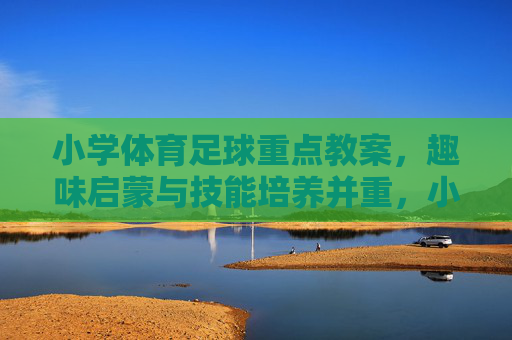 小学体育足球重点教案，趣味启蒙与技能培养并重，小学足球趣味启蒙与技能培养重点教案