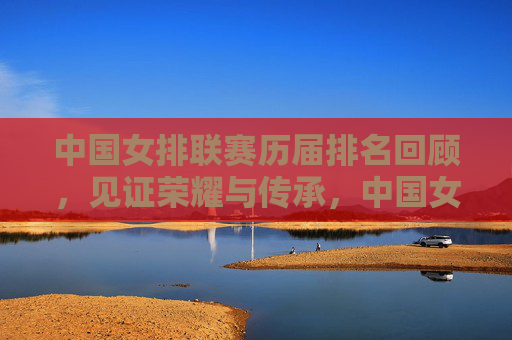 中国女排联赛历届排名回顾，见证荣耀与传承，中国女排联赛历届排名回顾，见证荣耀与传承