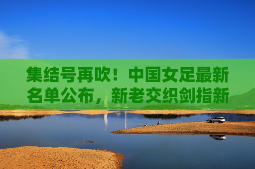 集结号再吹！中国女足最新名单公布，新老交织剑指新征程，铿锵玫瑰蓄力绽放，中国女足最新名单公布，新老交织剑指新征程，铿锵玫瑰蓄力绽放