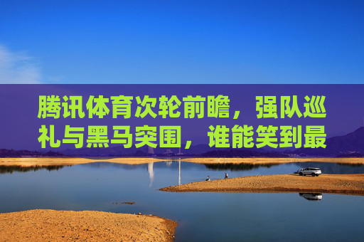 腾讯体育次轮前瞻，强队巡礼与黑马突围，谁能笑到最后？腾讯体育次轮前瞻，强队黑马谁能笑到最后？