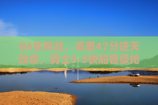 G6生死战，库里47分逆天改命，勇士3-3快船晋级抢七，G6生死战库里47分逆天改命，勇士3-3快船晋级抢七