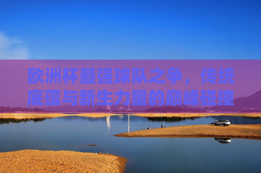 欧洲杯最强球队之争,传统底蕴与新生力量的巅峰碰撞,欧洲杯巅峰对决,传统底蕴VS新生力量 欧洲杯最强球队之争,传统底蕴与新生力量的巅峰碰撞,欧洲杯巅峰对决,传统底蕴VS新生力量