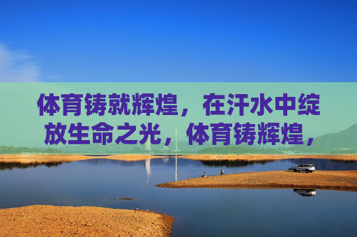 体育铸就辉煌，在汗水中绽放生命之光，体育铸辉煌，汗水绽生命之光