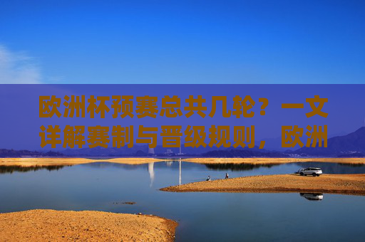 欧洲杯预赛总共几轮？一文详解赛制与晋级规则，欧洲杯预赛有几轮？详解赛制与晋级规则