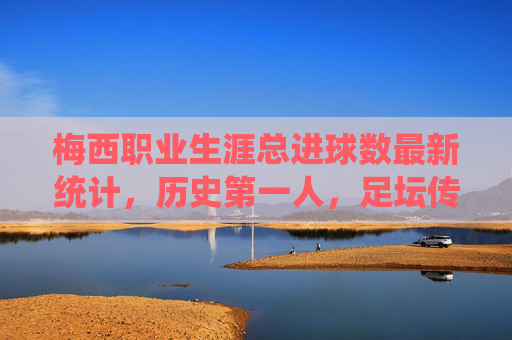 梅西职业生涯总进球数最新统计，历史第一人，足坛传奇的进球盛宴，梅西职业生涯总进球数历史第一，足坛传奇的进球盛宴
