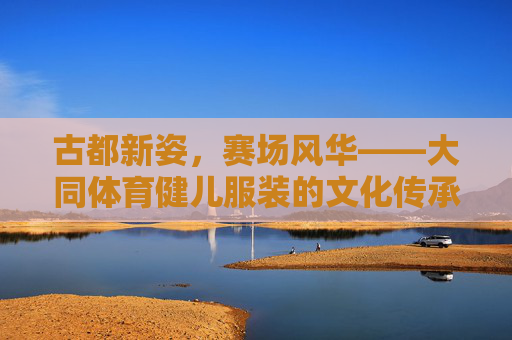 古都新姿,赛场风华——大同体育健儿服装的文化传承与时代活力,古韵新彩,大同体育健儿服装的文化传承与赛场活力 古都新姿,赛场风华——大同体育健儿服装的文化传承与时代活力,古韵新彩,大同体育健儿服装的文化传承与赛场活力