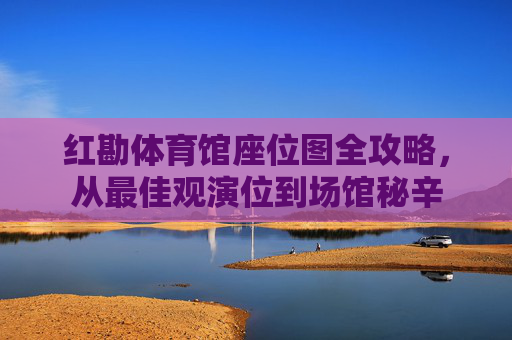 红勘体育馆座位图全攻略，从最佳观演位到场馆秘辛
