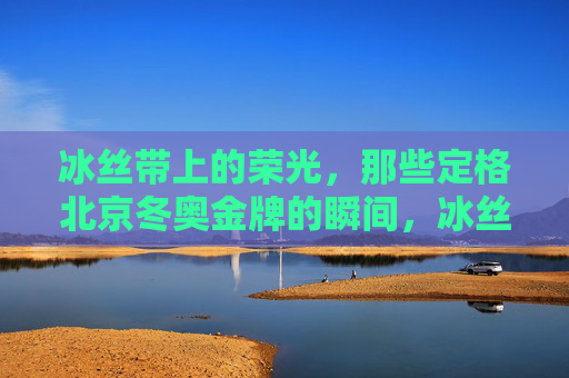 冰丝带上的荣光，那些定格北京冬奥金牌的瞬间，冰丝带荣光，北京冬奥金牌瞬间