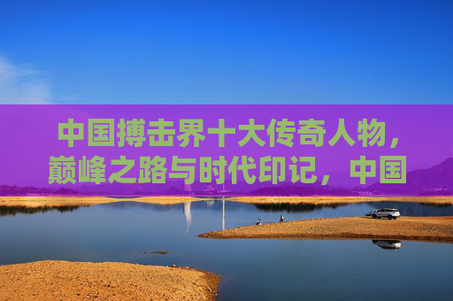 中国搏击界十大传奇人物,巅峰之路与时代印记,中国搏击十大传奇,巅峰之路与时代印记 中国搏击界十大传奇人物,巅峰之路与时代印记,中国搏击十大传奇,巅峰之路与时代印记
