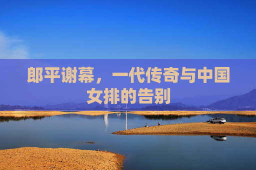 郎平谢幕,一代传奇与中国女排的告别 郎平谢幕,一代传奇与中国女排的告别