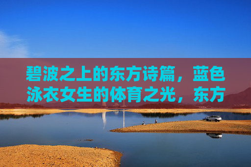 碧波之上的东方诗篇,蓝色泳衣女生的体育之光,东方泳韵,碧波之上的体育诗篇 碧波之上的东方诗篇,蓝色泳衣女生的体育之光,东方泳韵,碧波之上的体育诗篇