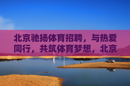 北京驰扬体育招聘，与热爱同行，共筑体育梦想，北京驰扬体育招聘，与热爱同行，共筑体育梦想