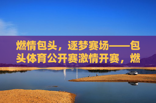 燃情包头，逐梦赛场——包头体育公开赛激情开赛，燃情包头，逐梦赛场——包头体育公开赛激情开赛