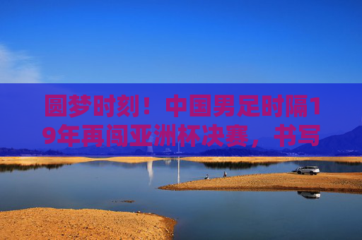 圆梦时刻!中国男足时隔19年再闯亚洲杯决赛,书写热血新篇章,圆梦时刻!中国男足时隔19年再闯亚洲杯决赛 圆梦时刻!中国男足时隔19年再闯亚洲杯决赛,书写热血新篇章,圆梦时刻!中国男足时隔19年再闯亚洲杯决赛