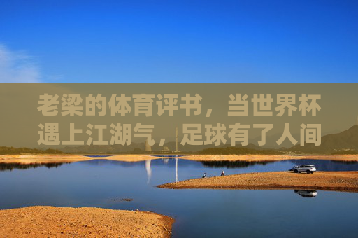 老梁的体育评书,当世界杯遇上江湖气,足球有了人间烟火,老梁世界杯评书,足球江湖烟火气 老梁的体育评书,当世界杯遇上江湖气,足球有了人间烟火,老梁世界杯评书,足球江湖烟火气