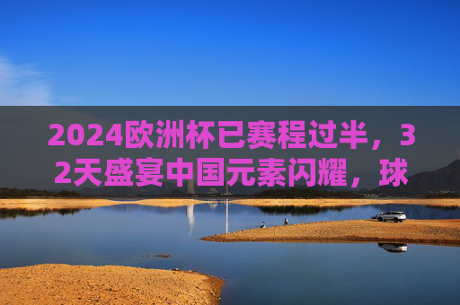 2024欧洲杯已赛程过半，32天盛宴中国元素闪耀，球迷热情持续升温，2024欧洲杯赛程过半，中国元素闪耀，球迷热情持续升温