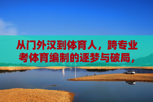 从门外汉到体育人，跨专业考体育编制的逐梦与破局，跨专业考编，从门外汉到体育人的逐梦破局