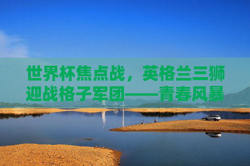 世界杯焦点战，英格兰三狮迎战格子军团——青春风暴与经验之师的宿命对决，世界杯焦点战，英格兰三狮对阵格子军团——青春风暴与经验之师的宿命对决