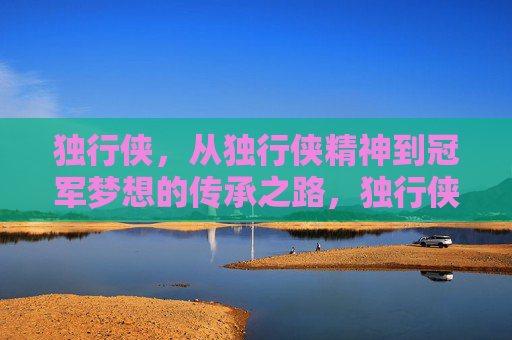 独行侠,从独行侠精神到冠军梦想的传承之路,独行侠,精神传承与冠军梦想之路 独行侠,从独行侠精神到冠军梦想的传承之路,独行侠,精神传承与冠军梦想之路